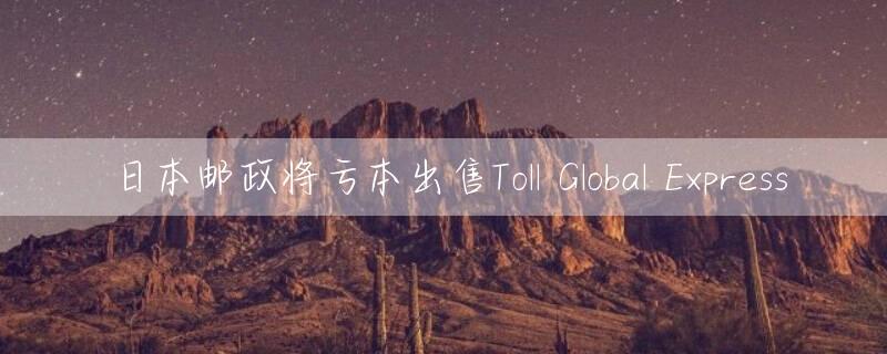 日本邮政将亏本出售Toll Global Express
